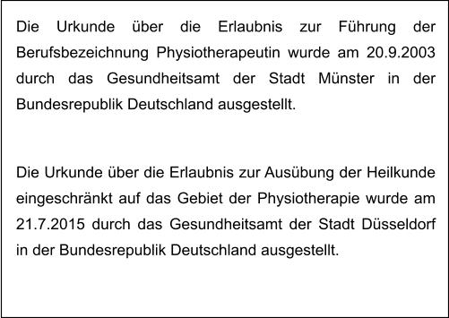 Die Urkunde über die Erlaubnis zur Führung der Berufsbezeichnung Physiotherapeutin wurde am 20.9.2003 durch das Gesundheitsamt der Stadt Münster in der Bundesrepublik Deutschland ausgestellt.    Die Urkunde über die Erlaubnis zur Ausübung der Heilkunde eingeschränkt auf das Gebiet der Physiotherapie wurde am 21.7.2015 durch das Gesundheitsamt der Stadt Düsseldorf in der Bundesrepublik Deutschland ausgestellt.